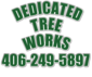 TREE SERVICE TREE REMOVAL <br>Dedicated  TREE SERVICE TREE REMOVAL  Dedicated Tree Works LLC is a locally owned and operated business in Polson Montana, and we operate in the Kalispell and Polson areas and everywhere in-between! We specialize in tree removal and storm clean up, give us a call today for a free estimate!    406 249 5897